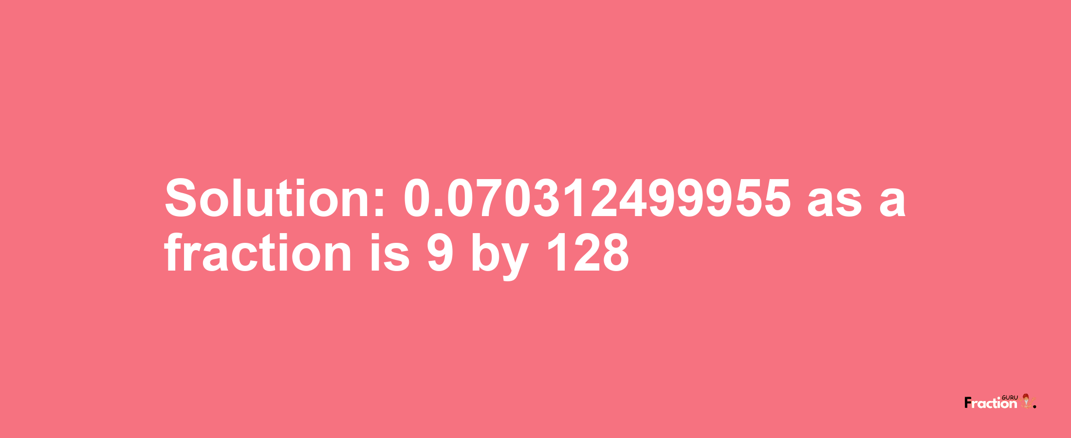 Solution:0.070312499955 as a fraction is 9/128